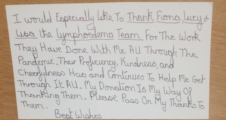 A card to the Lymphoedema Team which is handwritten and reads: I would especially like to thank Fiona, Lucy & Lisa the Lymphoedema Team for the work they have done with me all through the pandemic. Their proficiency, kindness and cheerfulness has and continues to help me get through it all. My donation is my way of thanking them. Please pass on my thanks to them. Best wishes.